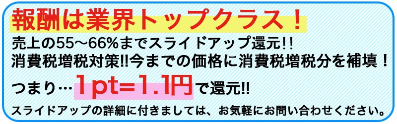 報酬は業界トップクラス!売上の50%〜最大60%+αまでスライドアップ還元!!消費税増税対策!!今までの5%込み報酬にプラス3%分を補填!つまり…1pt=1.03円で還元!! 報酬は業界トップクラス!売上の50%〜最大60%+αまでスライドアップ還元!!消費税増税対策!!今までの5%込み報酬にプラス3%分を補填!つまり…1pt=1.03円で還元!!